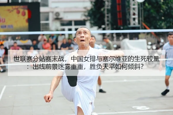 世联赛分站赛末战，中国女排与塞尔维亚的生死较量：出线前景迷雾重重，胜负天平如何倾斜？